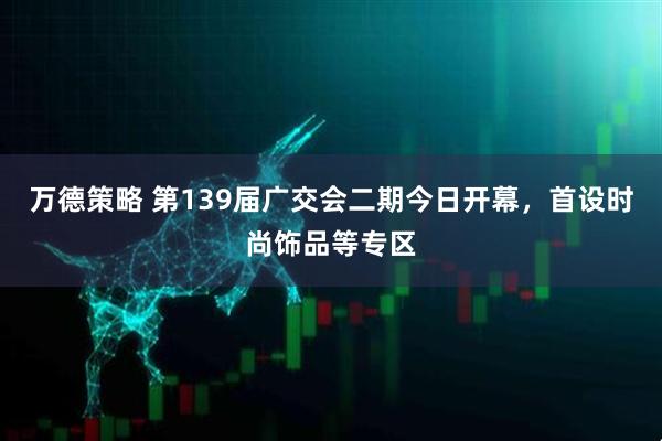 万德策略 第139届广交会二期今日开幕，首设时尚饰品等专区