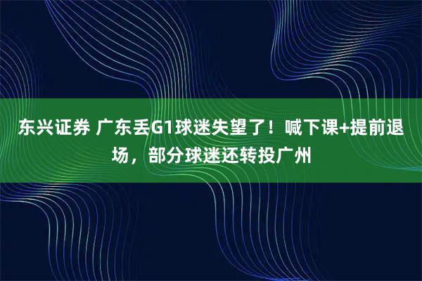 东兴证券 广东丢G1球迷失望了！喊下课+提前退场，部分球迷还转投广州