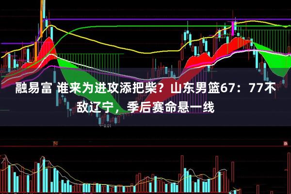 融易富 谁来为进攻添把柴？山东男篮67：77不敌辽宁，季后赛命悬一线